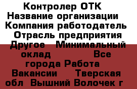 Контролер ОТК › Название организации ­ Компания-работодатель › Отрасль предприятия ­ Другое › Минимальный оклад ­ 25 700 - Все города Работа » Вакансии   . Тверская обл.,Вышний Волочек г.